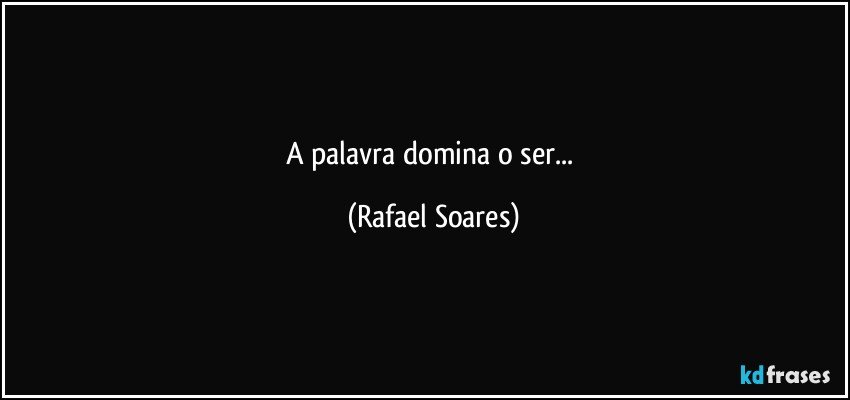 A palavra domina o ser... (Rafael Soares)