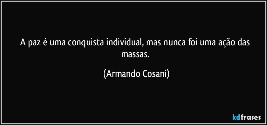 A paz é uma conquista individual, mas nunca foi uma ação das massas. (Armando Cosani)
