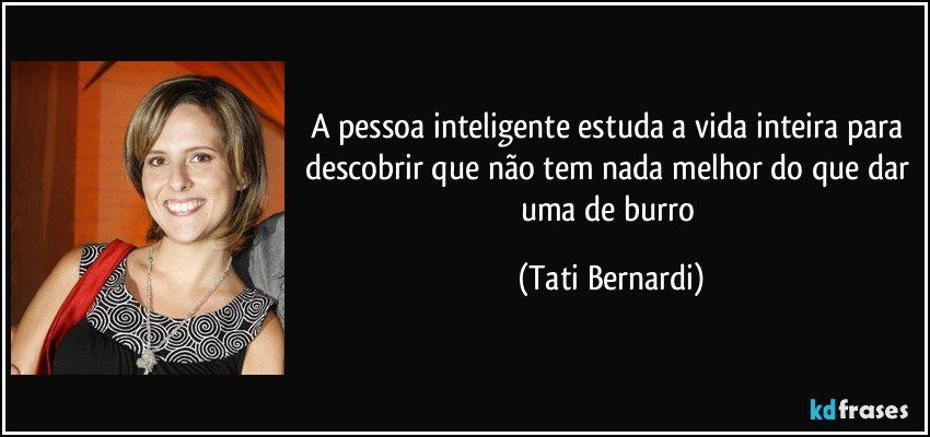 A pessoa inteligente estuda a vida inteira para descobrir que não tem nada melhor do que dar uma de burro (Tati Bernardi)