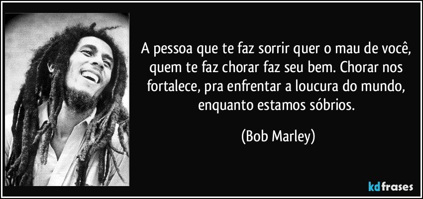 A pessoa que te faz sorrir quer o mau de você, quem te faz chorar faz seu bem. Chorar nos fortalece, pra enfrentar a loucura do mundo, enquanto estamos sóbrios. (Bob Marley)