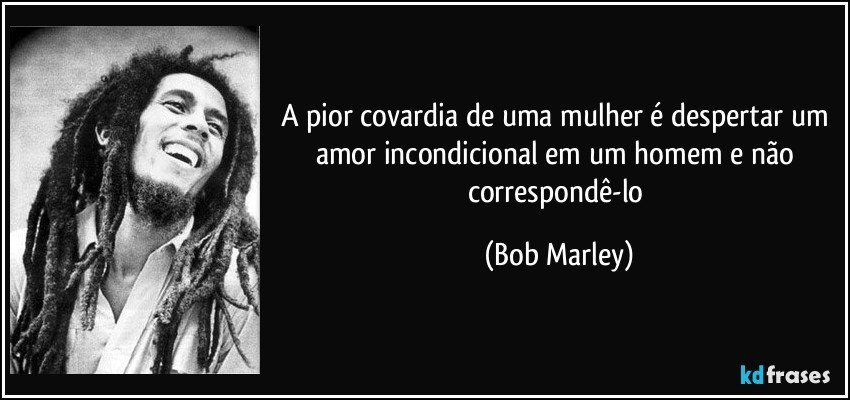A pior covardia de uma mulher é despertar um amor incondicional em um homem e não correspondê-lo (Bob Marley)