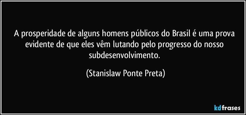 A prosperidade de alguns homens públicos do Brasil é uma prova evidente de que eles vêm lutando pelo progresso do nosso subdesenvolvimento. (Stanislaw Ponte Preta)