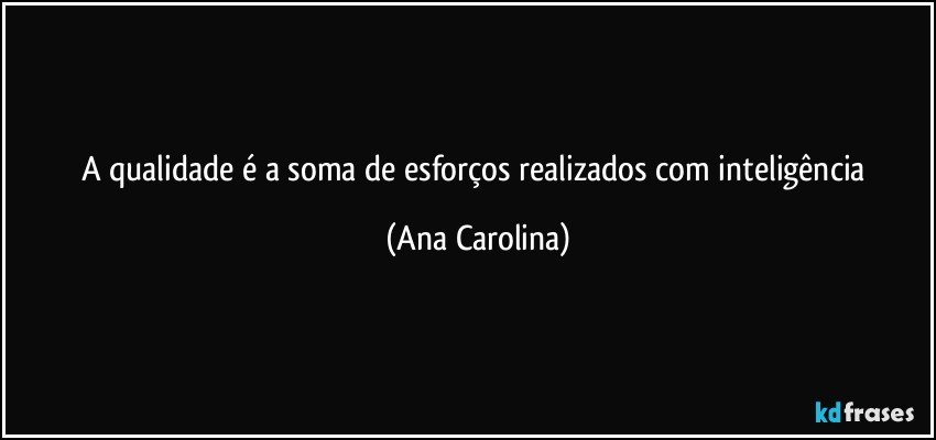 A qualidade é a soma de esforços realizados com inteligência (Ana Carolina)