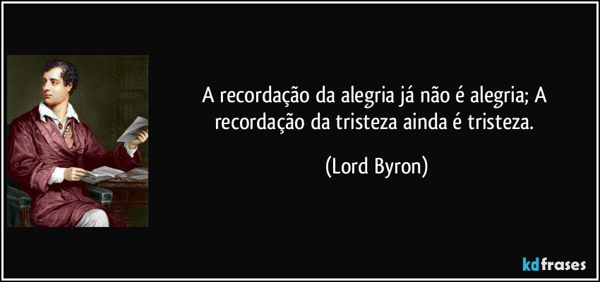 A recordação da alegria já não é alegria; A recordação da tristeza ainda é tristeza. (Lord Byron)