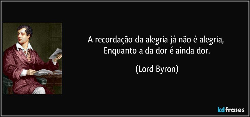A recordação da alegria já não é alegria, 
 Enquanto a da dor é ainda dor. (Lord Byron)