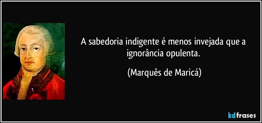 A sabedoria indigente é menos invejada que a ignorância opulenta. (Marquês de Maricá)