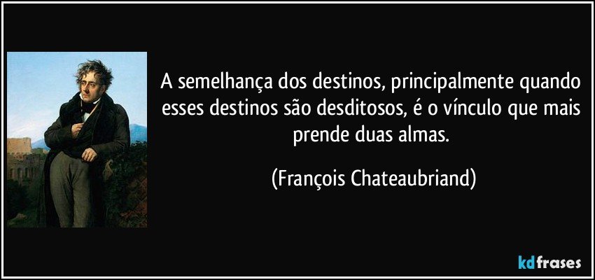 A semelhança dos destinos, principalmente quando esses destinos são desditosos, é o vínculo que mais prende duas almas. (François Chateaubriand)