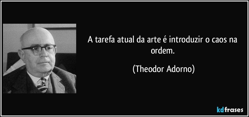 A tarefa atual da arte é introduzir o caos na ordem. (Theodor Adorno)