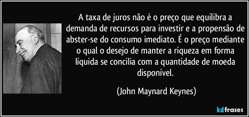 A taxa de juros não é o preço que equilibra a demanda de recursos para investir e a propensão de abster-se do consumo imediato. É o preço mediante o qual o desejo de manter a riqueza em forma líquida se concilia com a quantidade de moeda disponível. (John Maynard Keynes)