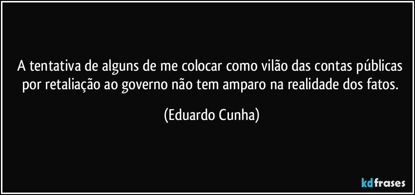 A tentativa de alguns de me colocar como vilão das contas públicas por retaliação ao governo não tem amparo na realidade dos fatos. (Eduardo Cunha)