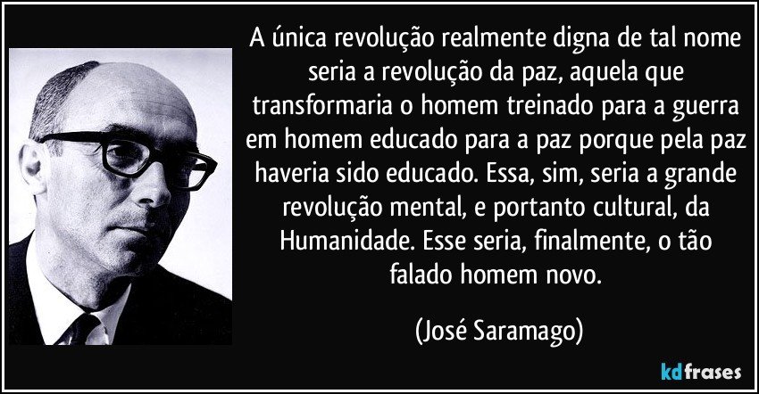 A única revolução realmente digna de tal nome seria a revolução da paz, aquela que transformaria o homem treinado para a guerra em homem educado para a paz porque pela paz haveria sido educado. Essa, sim, seria a grande revolução mental, e portanto cultural, da Humanidade. Esse seria, finalmente, o tão falado homem novo. (José Saramago)
