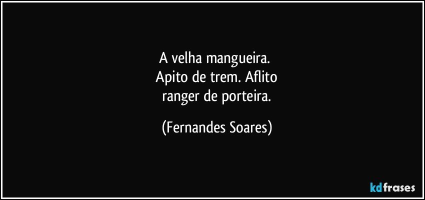 A velha mangueira. 
 Apito de trem. Aflito 
 ranger de porteira. (Fernandes Soares)