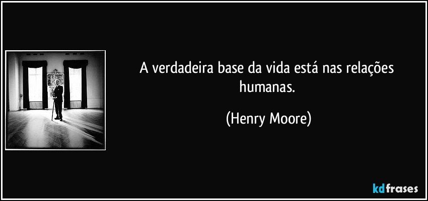 A verdadeira base da vida está nas relações humanas. (Henry Moore)
