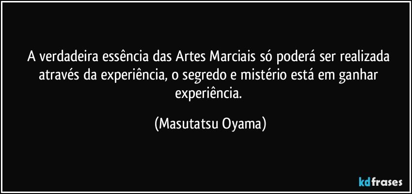 A verdadeira essência das Artes Marciais só poderá ser realizada através da experiência, o segredo e mistério está em ganhar experiência. (Masutatsu Oyama)