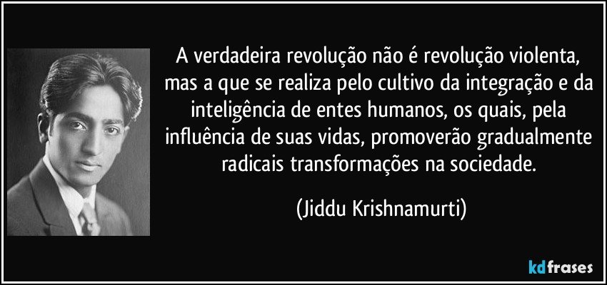 A verdadeira revolução não é revolução violenta, mas a que se realiza pelo cultivo da integração e da inteligência de entes humanos, os quais, pela influência de suas vidas, promoverão gradualmente radicais transformações na sociedade. (Jiddu Krishnamurti)