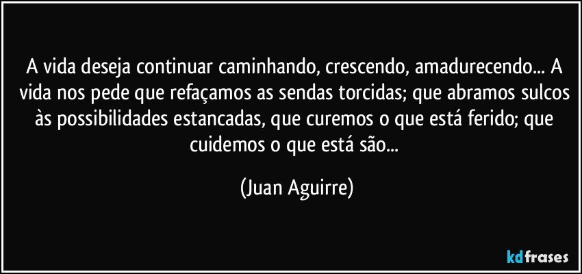 A vida deseja continuar caminhando, crescendo, amadurecendo... A vida nos pede que refaçamos as sendas torcidas; que abramos sulcos às possibilidades estancadas, que curemos o que está ferido; que cuidemos o que está são... (Juan Aguirre)