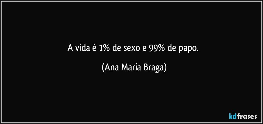 A vida é 1% de sexo e 99% de papo. (Ana Maria Braga)