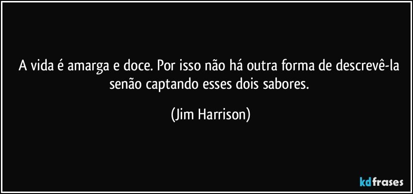 A vida é amarga e doce. Por isso não há outra forma de descrevê-la senão captando esses dois sabores. (Jim Harrison)