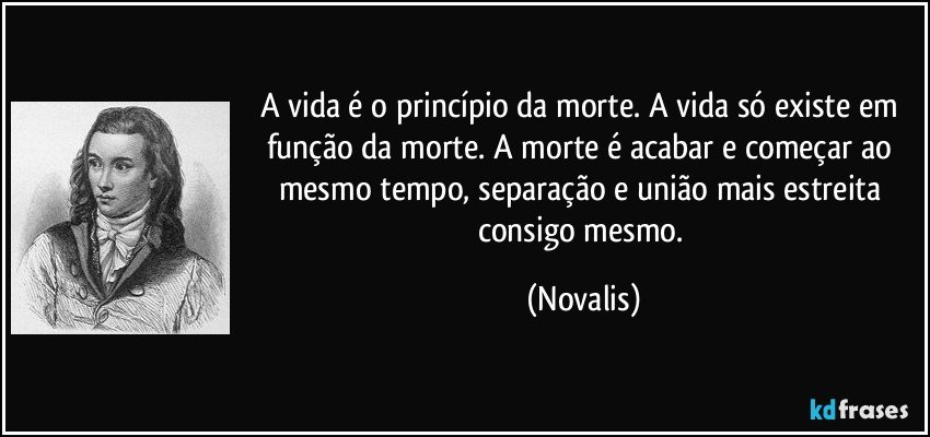 A vida é o princípio da morte. A vida só existe em função da morte. A morte é acabar e começar ao mesmo tempo, separação e união mais estreita consigo mesmo. (Novalis)