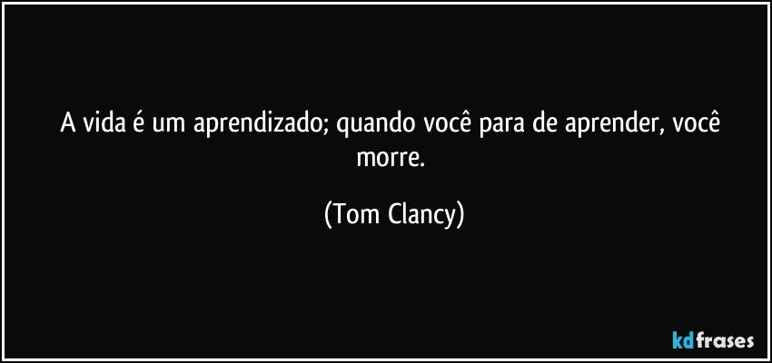 A vida é um aprendizado; quando você para de aprender, você morre. (Tom Clancy)