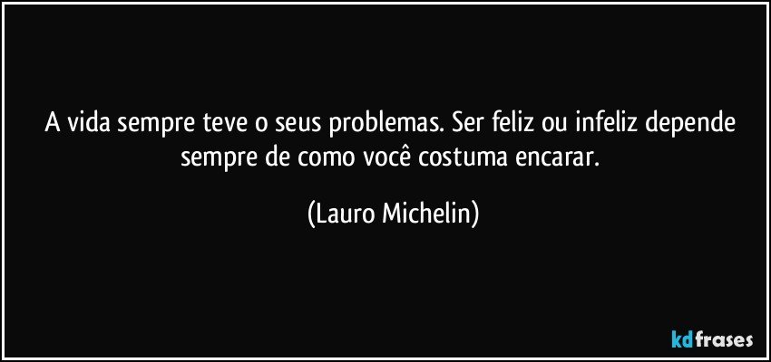 A vida sempre teve o seus problemas. Ser feliz ou infeliz depende sempre de como você costuma encarar. (Lauro Michelin)