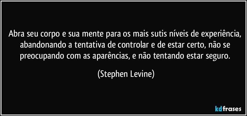 Abra seu corpo e sua mente para os mais sutis níveis de experiência, abandonando a tentativa de controlar e de estar certo, não se preocupando com as aparências, e não tentando estar seguro. (Stephen Levine)