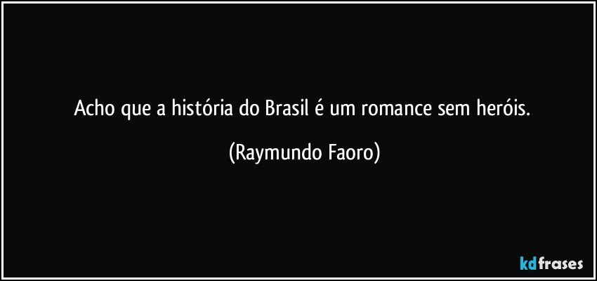 Acho que a história do Brasil é um romance sem heróis. (Raymundo Faoro)