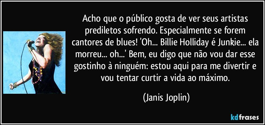 Acho que o público gosta de ver seus artistas prediletos sofrendo. Especialmente se forem cantores de blues! 'Oh... Billie Holliday é Junkie... ela morreu... oh...' Bem, eu digo que não vou dar esse gostinho à ninguém: estou aqui para me divertir e vou tentar curtir a vida ao máximo. (Janis Joplin)