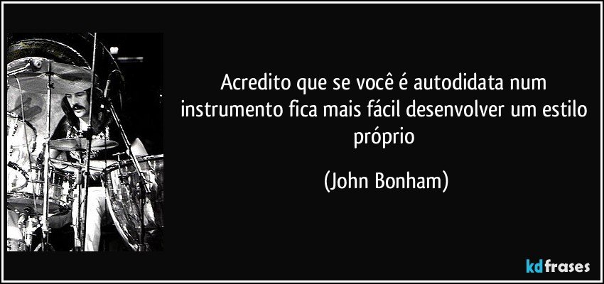 Acredito que se você é autodidata num instrumento fica mais fácil desenvolver um estilo próprio (John Bonham)