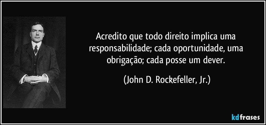 Acredito que todo direito implica uma responsabilidade; cada oportunidade, uma obrigação; cada posse um dever. (John D. Rockefeller, Jr.)