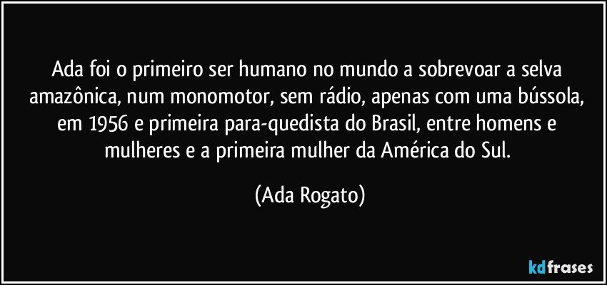 Ada foi o primeiro ser humano no mundo a sobrevoar a selva amazônica, num monomotor, sem rádio, apenas com uma bússola, em 1956 e primeira para-quedista do Brasil, entre homens e mulheres e a primeira mulher da América do Sul. (Ada Rogato)