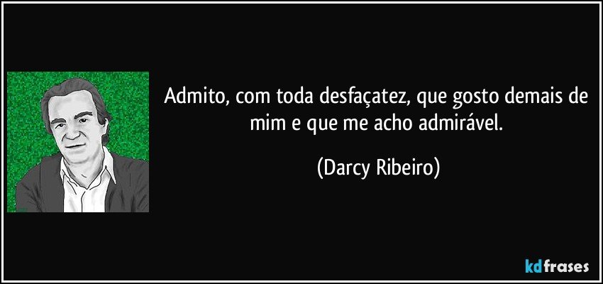 Admito, com toda desfaçatez, que gosto demais de mim e que me acho admirável. (Darcy Ribeiro)