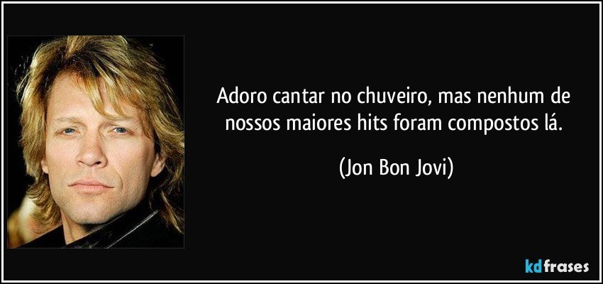 Adoro cantar no chuveiro, mas nenhum de nossos maiores hits foram compostos lá. (Jon Bon Jovi)