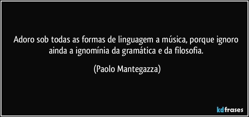 Adoro sob todas as formas de linguagem a música, porque ignoro ainda a ignomínia da gramática e da filosofia. (Paolo Mantegazza)