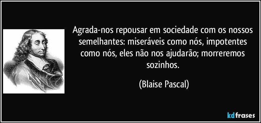 Agrada-nos repousar em sociedade com os nossos semelhantes: miseráveis como nós, impotentes como nós, eles não nos ajudarão; morreremos sozinhos. (Blaise Pascal)