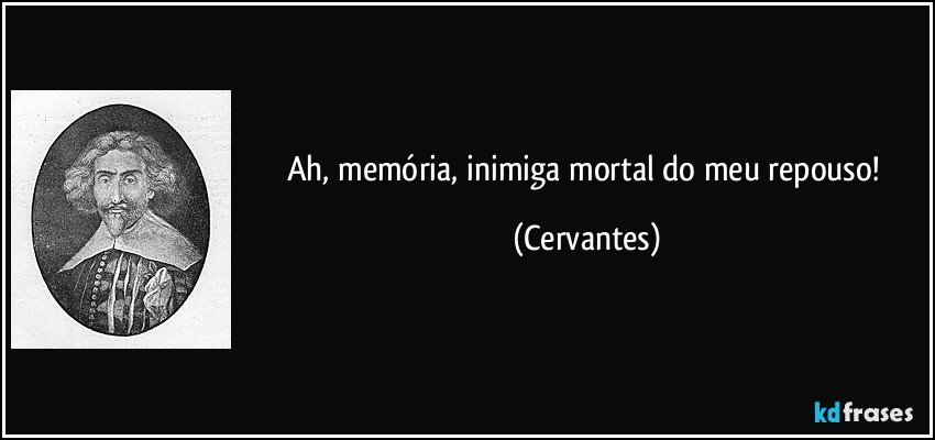 Ah, memória, inimiga mortal do meu repouso! (Cervantes)