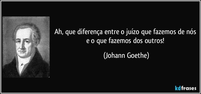 Ah, que diferença entre o juízo que fazemos de nós e o que fazemos dos outros! (Johann Goethe)