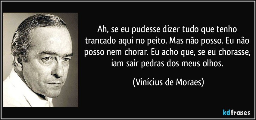 Ah, se eu pudesse dizer tudo que tenho trancado aqui no peito. Mas não posso. Eu não posso nem chorar. Eu acho que, se eu chorasse, iam sair pedras dos meus olhos. (Vinícius de Moraes)