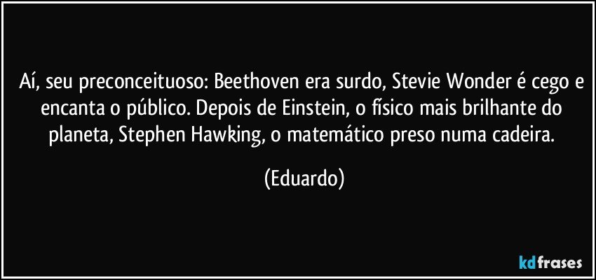 Aí, seu preconceituoso: Beethoven era surdo, Stevie Wonder é cego e encanta o público. Depois de Einstein, o físico mais brilhante do planeta, Stephen Hawking, o matemático preso numa cadeira. (Eduardo)