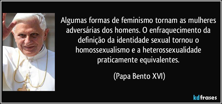 Algumas formas de feminismo tornam as mulheres adversárias dos homens. O enfraquecimento da definição da identidade sexual tornou o homossexualismo e a heterossexualidade praticamente equivalentes. (Papa Bento XVI)