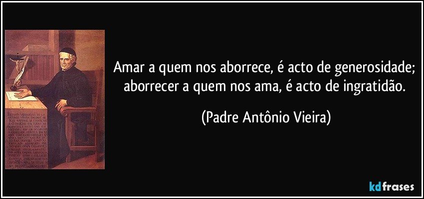 Amar a quem nos aborrece, é acto de generosidade; aborrecer a quem nos ama, é acto de ingratidão. (Padre Antônio Vieira)