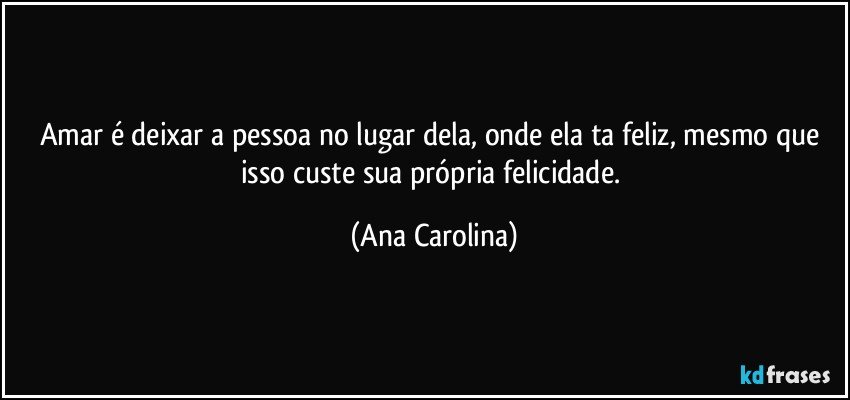 Amar é deixar a pessoa no lugar dela, onde ela ta feliz, mesmo que isso custe sua própria felicidade. (Ana Carolina)