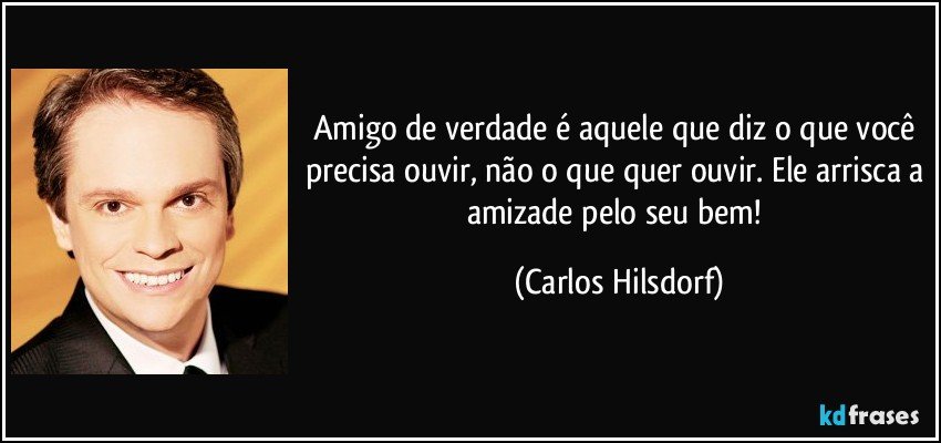 Amigo de verdade é aquele que diz o que você precisa ouvir, não o que quer ouvir. Ele arrisca a amizade pelo seu bem! (Carlos Hilsdorf)