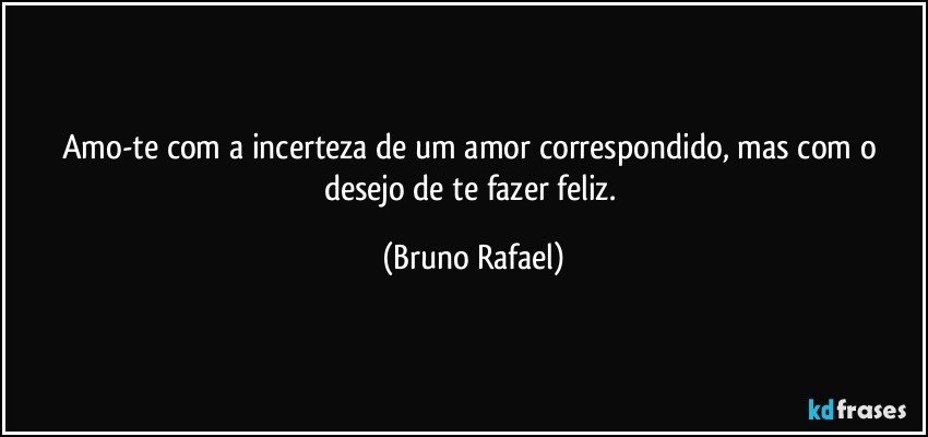 Amo-te com a incerteza de um amor correspondido, mas com o desejo de te fazer feliz. (Bruno Rafael)