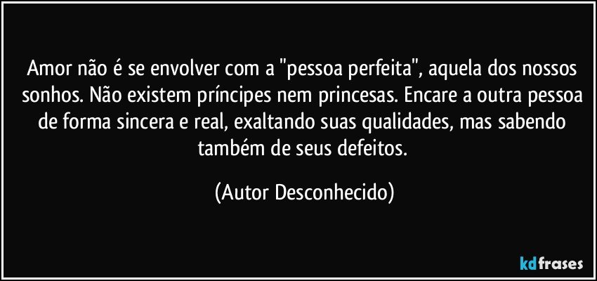 Amor não é se envolver com a "pessoa perfeita", aquela dos nossos sonhos. Não existem príncipes nem princesas. Encare a outra pessoa de forma sincera e real, exaltando suas qualidades, mas sabendo também de seus defeitos. (Autor Desconhecido)