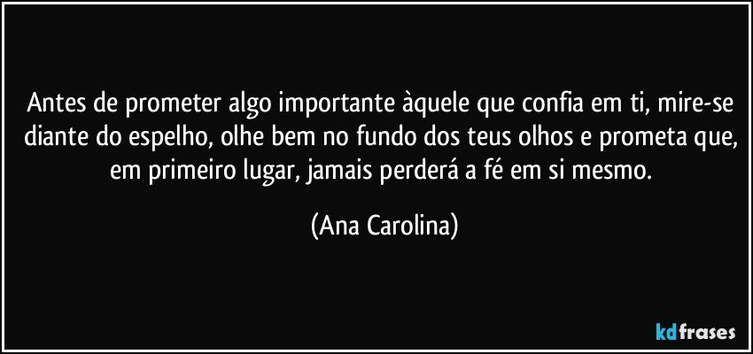 Antes de prometer algo importante àquele que confia em ti, mire-se diante do espelho, olhe bem no fundo dos teus olhos e prometa que, em primeiro lugar, jamais perderá a fé em si mesmo. (Ana Carolina)