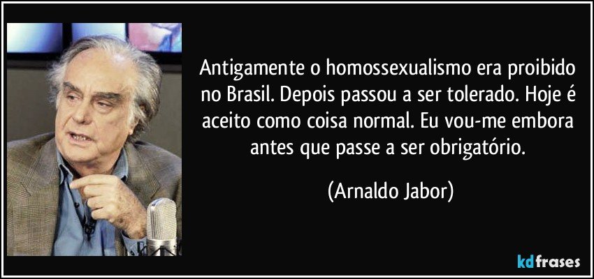 Antigamente o homossexualismo era proibido no Brasil. Depois passou a ser tolerado. Hoje é aceito como coisa normal. Eu vou-me embora antes que passe a ser obrigatório. (Arnaldo Jabor)