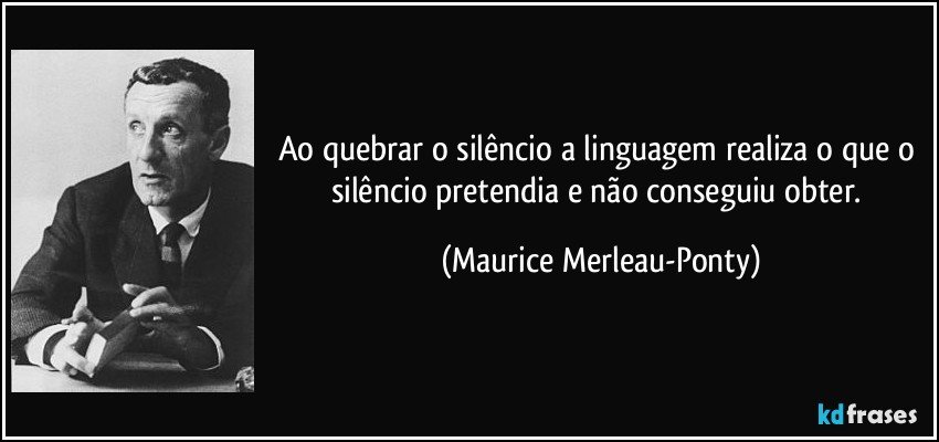 Ao quebrar o silêncio a linguagem realiza o que o silêncio pretendia e não conseguiu obter. (Maurice Merleau-Ponty)