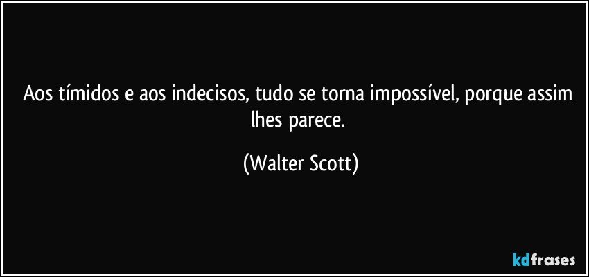 Aos tímidos e aos indecisos, tudo se torna impossível, porque assim lhes parece. (Walter Scott)