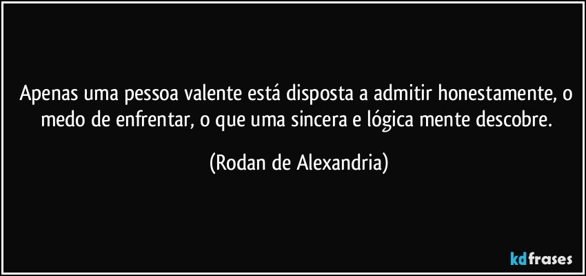 Apenas uma pessoa valente está disposta a admitir honestamente, o medo de enfrentar, o que uma sincera e lógica mente descobre. (Rodan de Alexandria)